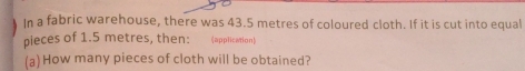 In a fabric warehouse, there was 43.5 metres of coloured cloth. If it is cut into equal 
pieces of 1.5 metres, then: (application) 
(a) How many pieces of cloth will be obtained?