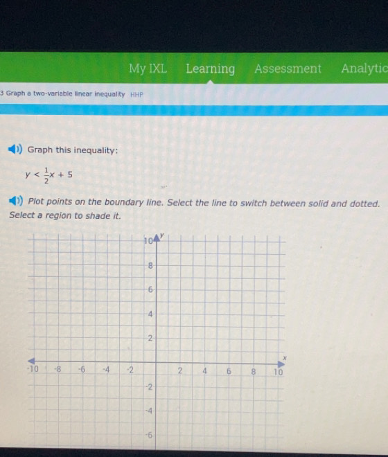 My IXL Learning Assessment Analytic 
3 Graph a two-variable linear inequality HHP 
Graph this inequality:
y
Plot points on the boundary line. Select the line to switch between solid and dotted. 
Select a region to shade it.