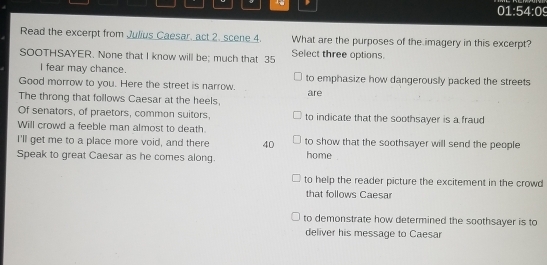 01:54:09
Read the excerpt from Julius Caesar, act 2. scene 4. What are the purposes of the imagery in this excerpt?
SOOTHSAYER. None that I know will be; much that 35 Select three options.
I fear may chance.
Good morrow to you. Here the street is narrow. to emphasize how dangerously packed the streets
The throng that follows Caesar at the heels, are
Of senators, of praetors, common suitors, to indicate that the soothsayer is a fraud
Will crowd a feeble man almost to death.
I'll get me to a place more void, and there 40 to show that the soothsayer will send the people
Speak to great Caesar as he comes along. home
to help the reader picture the excitement in the crowd
that follows Caesar
to demonstrate how determined the soothsayer is to
deliver his message to Caesar