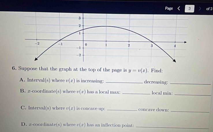 Page 3 of 3 
6. Suppose that the graph at the top of the page is y=v(x). Find: 
A. Interval(s) where v(x) is increasing: _decreasing:_ 
B. x-coordinate S ) where v(x) has a local max: _local min:_ 
C. Interval (s ) where v(x) is concave up: _concave down:_ 
D. x-coordinate(s) where v(x) has an inflection point:_