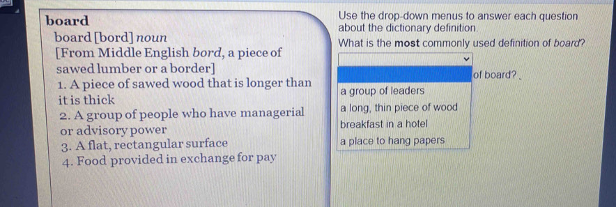 board Use the drop-down menus to answer each question
about the dictionary definition.
board [bord] noun What is the most commonly used definition of board?
[From Middle English bord, a piece of
sawed lumber or a border] of board? 
1. A piece of sawed wood that is longer than
it is thick a group of leaders
2. A group of people who have managerial a long, thin piece of wood
or advisory power breakfast in a hotel
3. A flat, rectangular surface a place to hang papers
4. Food provided in exchange for pay