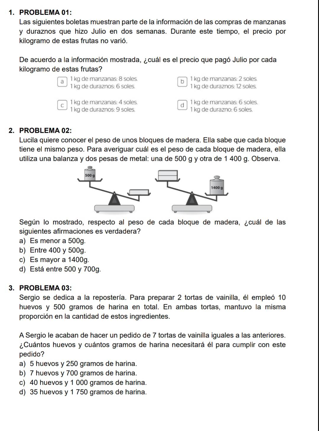 PROBLEMA 01:
Las siguientes boletas muestran parte de la información de las compras de manzanas
y duraznos que hizo Julio en dos semanas. Durante este tiempo, el precio por
kilogramo de estas frutas no varió.
De acuerdo a la información mostrada, ¿cuál es el precio que pagó Julio por cada
kilogramo de estas frutas?
al 1 kg de manzanas: 8 soles. b 1 kg de manzanas: 2 soles.
1 kg de duraznos: 6 soles. 1 kg de duraznos: 12 soles.
c1 kg de manzanas: 4 soles. d1 kg de manzanas: 6 soles.
1 kg de duraznos: 9 soles. 1 kg de durazno: 6 soles.
2. PROBLEMA 02:
Lucila quiere conocer el peso de unos bloques de madera. Ella sabe que cada bloque
tiene el mismo peso. Para averiguar cuál es el peso de cada bloque de madera, ella
utiliza una balanza y dos pesas de metal: una de 500 g y otra de 1 400 g. Observa.
500 g
1400 g
Según lo mostrado, respecto al peso de cada bloque de madera, ¿cuál de las
siguientes afirmaciones es verdadera?
a) Es menor a 500g.
b) Entre 400 y 500g.
c) Es mayor a 1400g.
d) Está entre 500 y 700g.
3. PROBLEMA 03:
Sergio se dedica a la repostería. Para preparar 2 tortas de vainilla, él empleó 10
huevos y 500 gramos de harina en total. En ambas tortas, mantuvo la misma
proporción en la cantidad de estos ingredientes.
A Sergio le acaban de hacer un pedido de 7 tortas de vainilla iguales a las anteriores.
¿Cuántos huevos y cuántos gramos de harina necesitará él para cumplir con este
pedido?
a) 5 huevos y 250 gramos de harina.
b) 7 huevos y 700 gramos de harina.
c) 40 huevos y 1 000 gramos de harina.
d) 35 huevos y 1 750 gramos de harina.