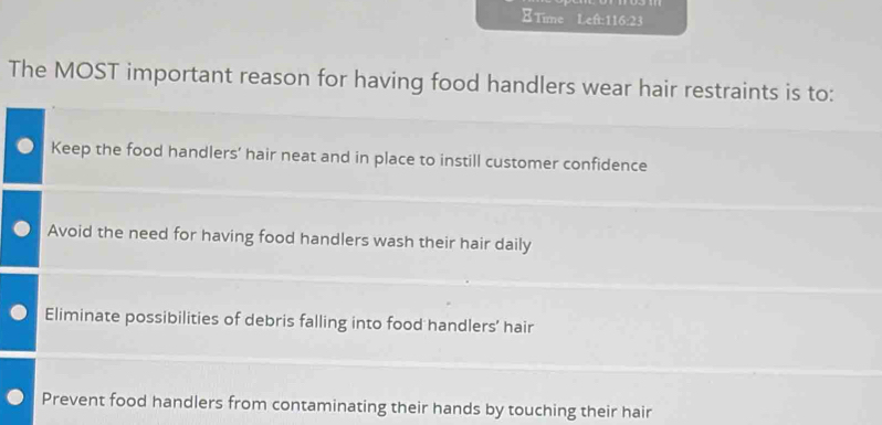 Time Left:116:23
The MOST important reason for having food handlers wear hair restraints is to:
Keep the food handlers’ hair neat and in place to instill customer confidence
Avoid the need for having food handlers wash their hair daily
Eliminate possibilities of debris falling into food handlers’ hair
Prevent food handlers from contaminating their hands by touching their hair