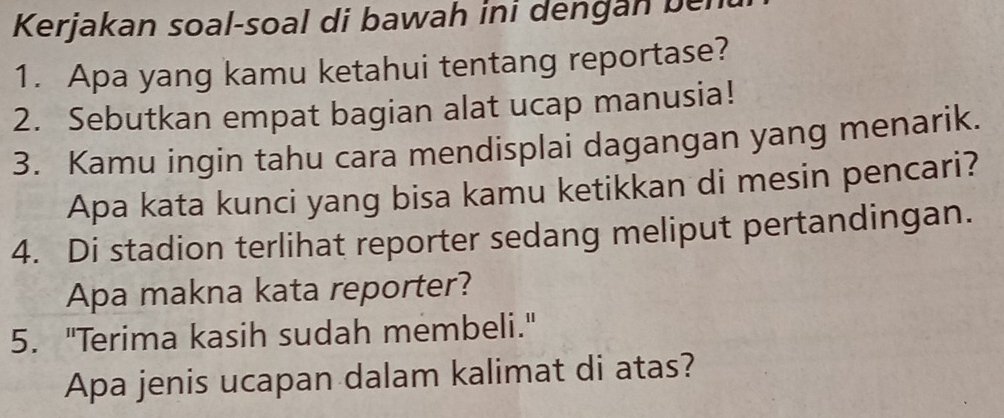 Kerjakan soal-soal di bawah ini dengan ben 
1. Apa yang kamu ketahui tentang reportase? 
2. Sebutkan empat bagian alat ucap manusia! 
3. Kamu ingin tahu cara mendisplai dagangan yang menarik. 
Apa kata kunci yang bisa kamu ketikkan di mesin pencari? 
4. Di stadion terlihat reporter sedang meliput pertandingan. 
Apa makna kata reporter? 
5. "Terima kasih sudah membeli." 
Apa jenis ucapan dalam kalimat di atas?