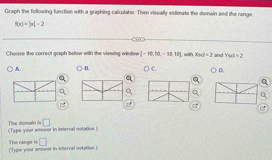 Graph the following function with a graphing calculator. Then visually estimate the domain and the range.
f(x)=|x|-2
Choose the correct graph below with the viewing window [-10,10,-10,10] , with Xscl=2 and Yscl=2. 
A. 
B. 
C. 
D. 
The domain is □ 
(Type your answer in interval notation.) 
The range is □ 
(Type your answer in interval notation.)