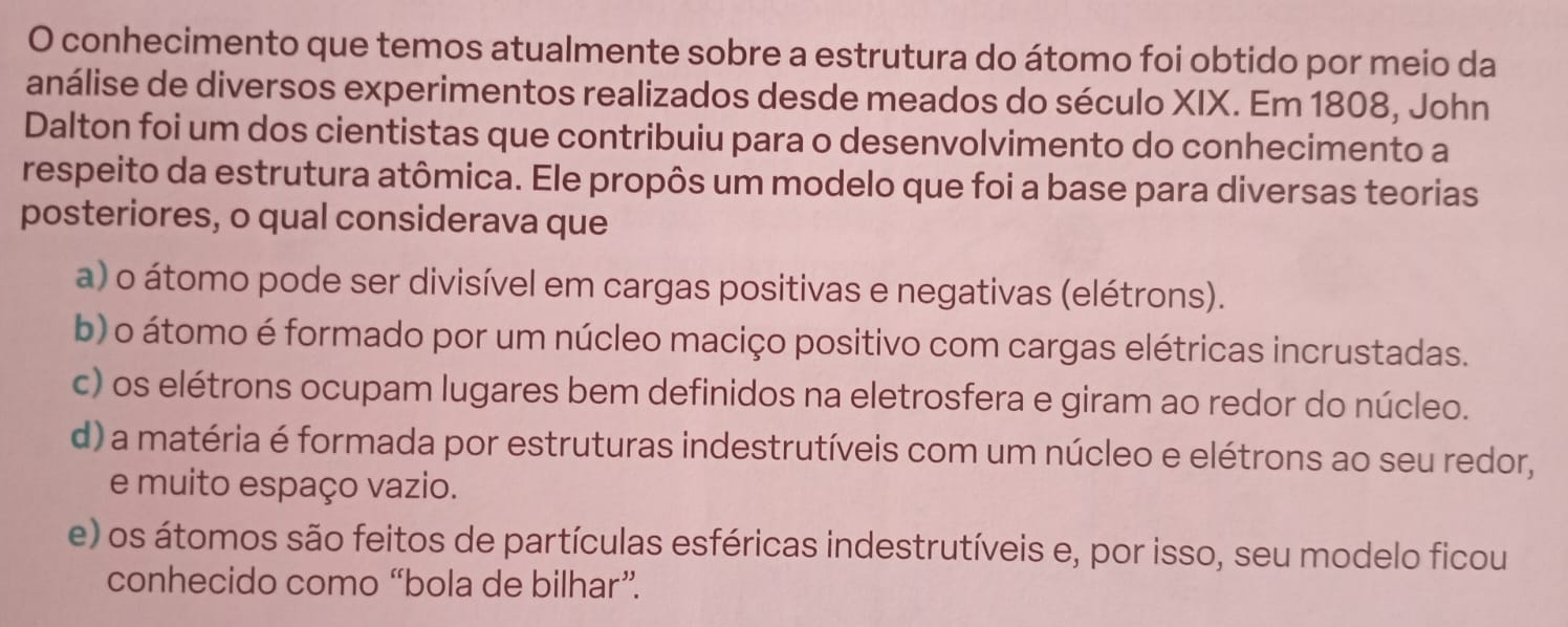 conhecimento que temos atualmente sobre a estrutura do átomo foi obtido por meio da
análise de diversos experimentos realizados desde meados do século XIX. Em 1808, John
Dalton foi um dos cientistas que contribuiu para o desenvolvimento do conhecimento a
respeito da estrutura atômica. Ele propôs um modelo que foi a base para diversas teorias
posteriores, o qual considerava que
a) o átomo pode ser divisível em cargas positivas e negativas (elétrons).
b) o átomo é formado por um núcleo maciço positivo com cargas elétricas incrustadas.
c) os elétrons ocupam lugares bem definidos na eletrosfera e giram ao redor do núcleo.
d) a matéria é formada por estruturas indestrutíveis com um núcleo e elétrons ao seu redor,
e muito espaço vazio.
e) os átomos são feitos de partículas esféricas indestrutíveis e, por isso, seu modelo ficou
conhecido como “bola de bilhar”.