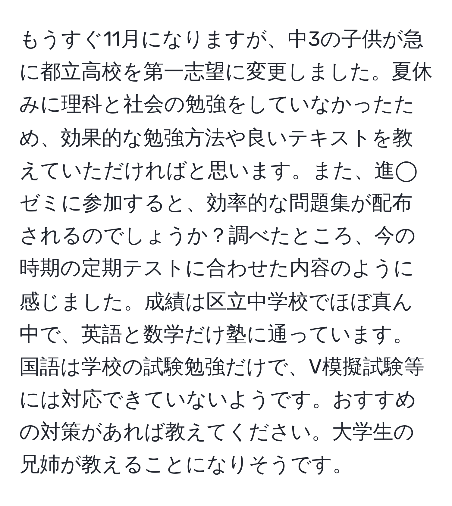 もうすぐ11月になりますが、中3の子供が急に都立高校を第一志望に変更しました。夏休みに理科と社会の勉強をしていなかったため、効果的な勉強方法や良いテキストを教えていただければと思います。また、進◯ゼミに参加すると、効率的な問題集が配布されるのでしょうか？調べたところ、今の時期の定期テストに合わせた内容のように感じました。成績は区立中学校でほぼ真ん中で、英語と数学だけ塾に通っています。国語は学校の試験勉強だけで、V模擬試験等には対応できていないようです。おすすめの対策があれば教えてください。大学生の兄姉が教えることになりそうです。