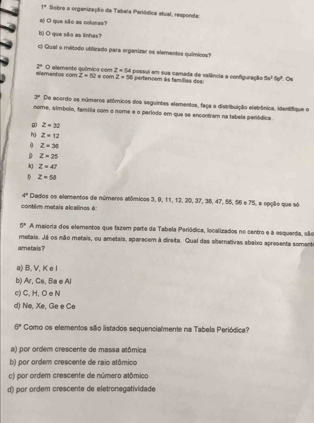 1° Sobre a organização da Tabela Periódica atual, responda;
a) O que são as colunas?
b) O que são as linhas?
c) Qual o método utilizado para organizar os elementos químicos?
2° O elemento químico com Z=54 possui em sua camada de valência a configuração 5s^25p^6. Os
elementos com Z=52 e com Z=56 pertencem às famílias dos:
3° De acordo os números atômicos dos seguintes elementos, faça a distribuição eletrônica, identifique o
nome, símbolo, família com o nome e o período em que se encontram na tabela periódica .
g) Z=32
h) Z=12
i Z=36
D Z=25
k) Z=47
D Z=58
4° Dados os elementos de números atômicos 3, 9, 11, 12, 20, 37, 38, 47, 55, 56 e 75, a opção que só
contém metais alcalinos é:
5° A maioria dos elementos que fazem parte da Tabela Periódica, localizados no centro e à esquerda, são
metais. Já os não metais, ou ametais, aparecem à direita. Qual das alternativas abaixo apresenta somente
ametais?
a) B, V, K e I
b) Ar, Cs, Ba e Al
c) C, H, O e N
d) Ne, Xe, Ge e Ce
6° Como os elementos são listados sequencialmente na Tabela Periódica?
a) por ordem crescente de massa atômica
b) por ordem crescente de raio atômico
c) por ordem crescente de número atômico
d) por ordem crescente de eletronegatividade