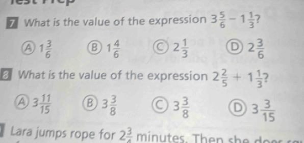 What is the value of the expression 3 5/6 -1 1/3  7
A 1 3/6  B 1 4/6  a 2 1/3  D 2 3/6 
8. What is the value of the expression 2 2/5 +1 1/3 
A 3 11/15  B 3 3/8  a 3 3/8  D 3 3/15 
Lara jumps rope for 2 3/4 