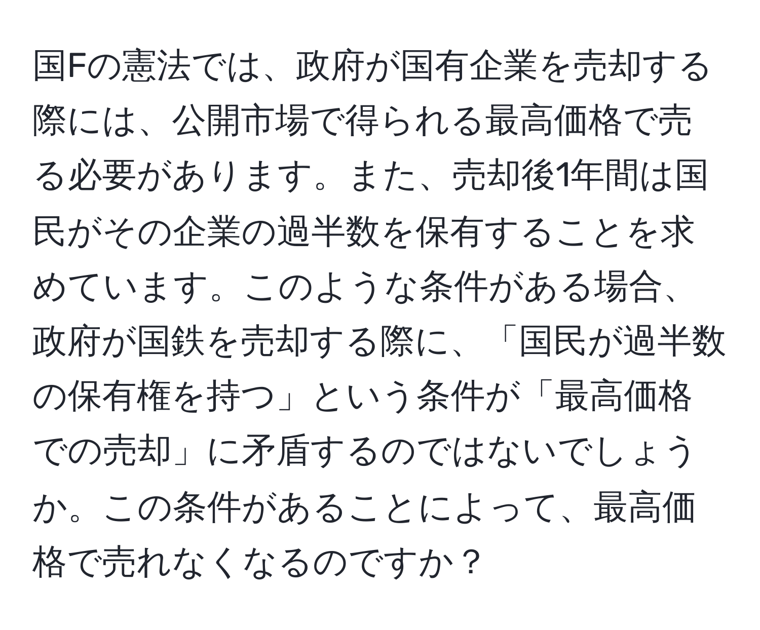 国Fの憲法では、政府が国有企業を売却する際には、公開市場で得られる最高価格で売る必要があります。また、売却後1年間は国民がその企業の過半数を保有することを求めています。このような条件がある場合、政府が国鉄を売却する際に、「国民が過半数の保有権を持つ」という条件が「最高価格での売却」に矛盾するのではないでしょうか。この条件があることによって、最高価格で売れなくなるのですか？