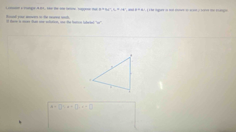 Consider a trangle AB C like the one below. Suppose that B=b∠°, C=∠ 4° , and D=4 V, ( I he figure is not drawn to scate.) Soève the triangle. 
Round your answers to the nearest tenth. 
If there is more than one solution, use the button labeled "or'.
A=□ ∵ a=□ , c=□