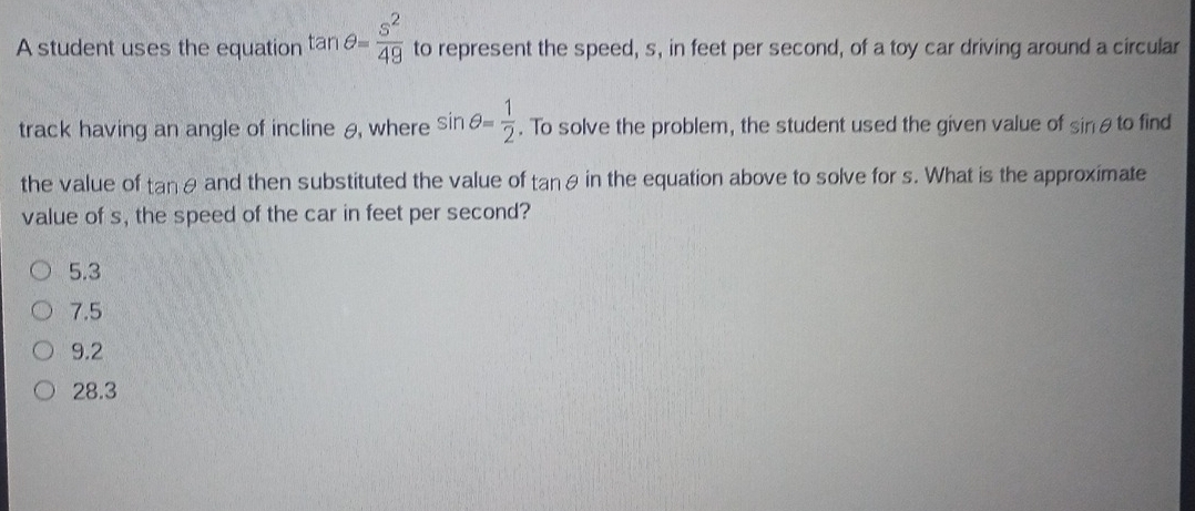 A student uses the equation tan θ = s^2/49  to represent the speed, s, in feet per second, of a toy car driving around a circular
track having an angle of incline θ, where sin θ = 1/2 . To solve the problem, the student used the given value of sin θ to find
the value of tan θ and then substituted the value of tan θ in the equation above to solve for s. What is the approximate
value of s, the speed of the car in feet per second?
5.3
7.5
9.2
28.3