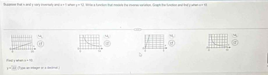 Suppose that x and y vary inversely and x=1 when y=12 Write a function that models the inverse variation. Graph the function and find y when x=10
0
20
5
Find y when x=10
y=22 (Type an integer or a decimal.)