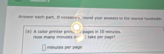 Question 
Answer each part. If necessary, round your answers to the nearest hundredth. 
(a) A color printer prints 18 pages in 10 minutes. 
How many minutes dog nit take per page?
minutes per page