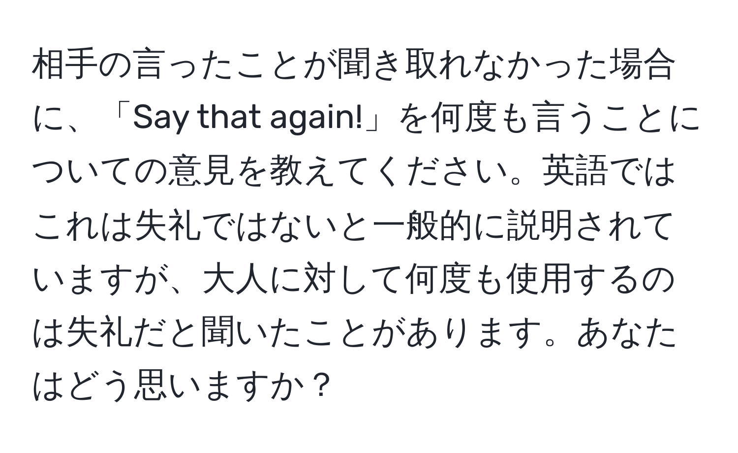 相手の言ったことが聞き取れなかった場合に、「Say that again!」を何度も言うことについての意見を教えてください。英語ではこれは失礼ではないと一般的に説明されていますが、大人に対して何度も使用するのは失礼だと聞いたことがあります。あなたはどう思いますか？