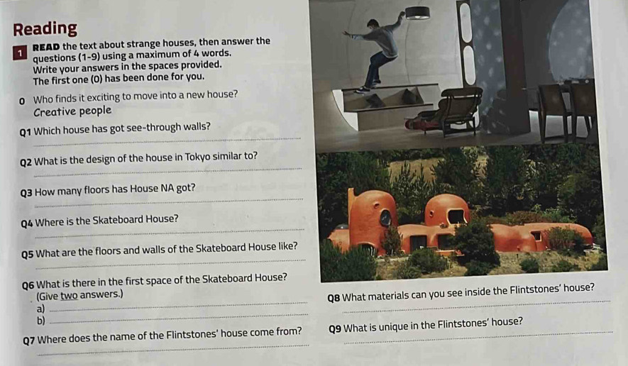 Reading 
READ the text about strange houses, then answer the 
questions (1-9) using a maximum of 4 words. 
Write your answers in the spaces provided. 
The first one (O) has been done for you. 
o Who finds it exciting to move into a new house? 
Creative people 
_ 
Q1 Which house has got see-through walls? 
_ 
Q2 What is the design of the house in Tokyo similar to? 
_ 
Q3 How many floors has House NA got? 
_ 
Q4 Where is the Skateboard House? 
_ 
Q5 What are the floors and walls of the Skateboard House like? 
Q6 What is there in the first space of the Skateboard House? 
(Give two answers.) 
a) 
_ 
b) 
_ 
_ 
Q7 Where does the name of the Flintstones' house come from? Q9 What is unique in the Flintstones’ house?