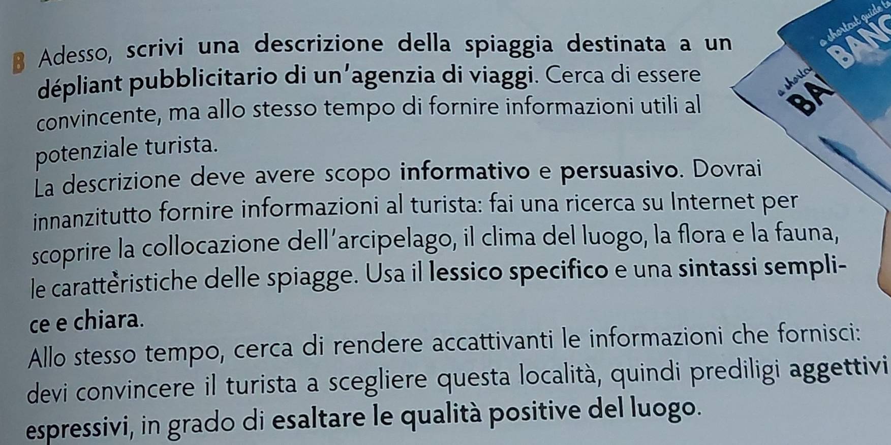 shortcut guide ! 
B Adesso, scrivi una descrizione della spiaggia destinata a un AN 
dépliant pubblicitario di un'agenzia di viaggi. Cerca di essere 
shorte 
convincente, ma allo stesso tempo di fornire informazioni utili al BA 
potenziale turista. 
La descrizione deve avere scopo informativo e persuasivo. Dovrai 
innanzitutto fornire informazioni al turista: fai una ricerca su Internet per 
scoprire la collocazione dell’arcipelago, il clima del luogo, la flora e la fauna, 
le carattèristiche delle spiagge. Usa il lessico specifico e una sintassi sempli- 
ce e chiara. 
Allo stesso tempo, cerca di rendere accattivanti le informazioni che fornisci: 
devi convincere il turista a scegliere questa località, quindi prediligi aggettivi 
espressivi, in grado di esaltare le qualità positive del luogo.