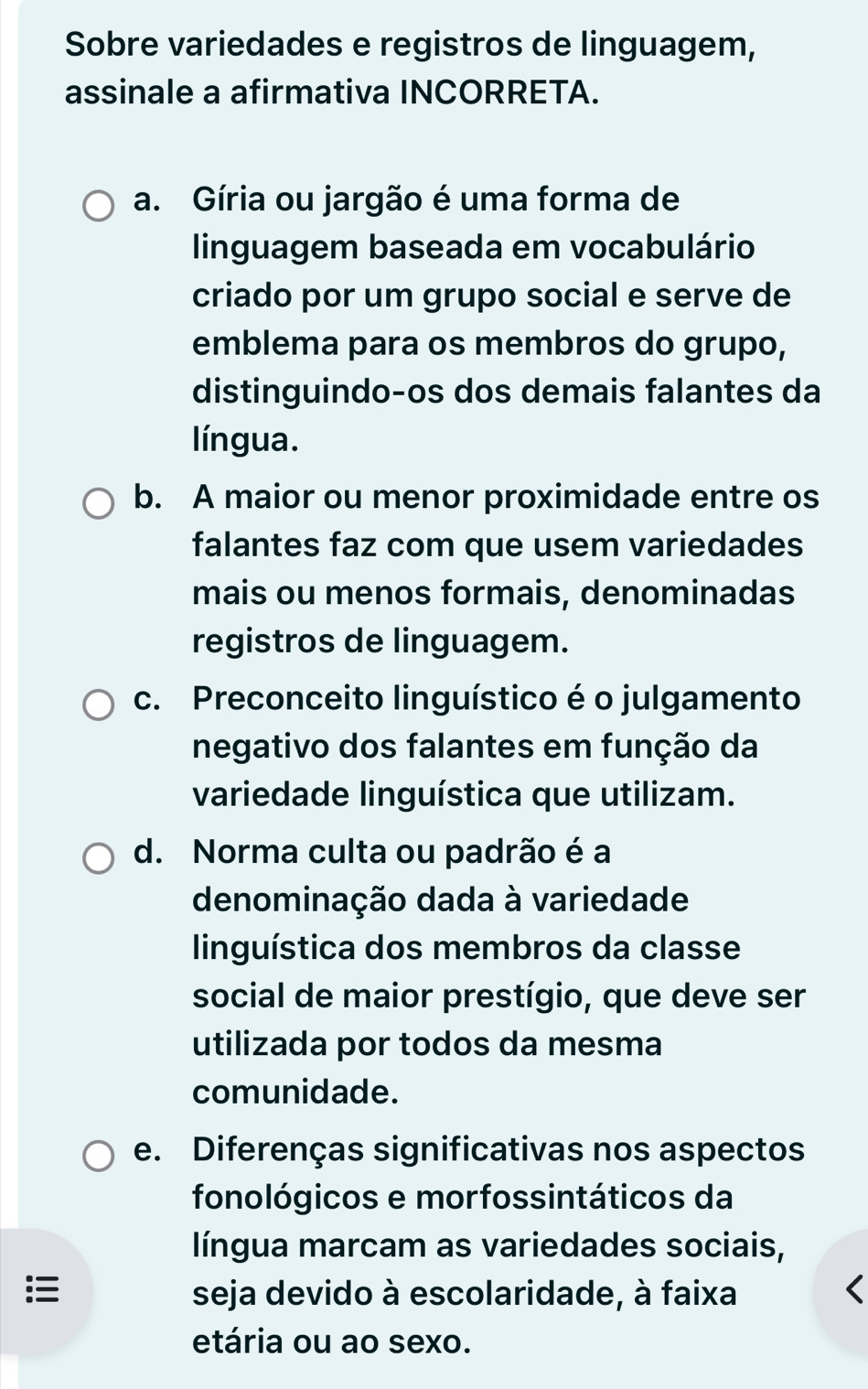 Sobre variedades e registros de linguagem,
assinale a afirmativa INCORRETA.
a. Gíria ou jargão é uma forma de
linguagem baseada em vocabulário
criado por um grupo social e serve de
emblema para os membros do grupo,
distinguindo-os dos demais falantes da
língua.
b. A maior ou menor proximidade entre os
falantes faz com que usem variedades
mais ou menos formais, denominadas
registros de linguagem.
c. Preconceito linguístico é o julgamento
negativo dos falantes em função da
variedade linguística que utilizam.
d. Norma culta ou padrão é a
denominação dada à variedade
linguística dos membros da classe
social de maior prestígio, que deve ser
utilizada por todos da mesma
comunidade.
e. Diferenças significativas nos aspectos
fonológicos e morfossintáticos da
língua marcam as variedades sociais,
seja devido à escolaridade, à faixa
etária ou ao sexo.