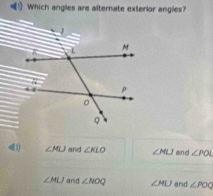 Which angles are altemate exterior angles?
<1) ∠ MLJ and ∠ KLO ∠ MLJ and ∠ POL
∠ MLJ and ∠ NOQ ∠ POQ
∠ MLJ and