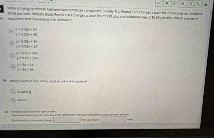 Stellia is trying to choose between two rental car companies. SPeedy Trip Rental Cars charges a base fee of $24 plus an additional
$0.05 per mile. Wheels Deals Rental Cars charges a base fee of $30 plus and additional fee of $0.03 per mile. Which system of
l equations best represents this scenario?
A y=0.05x+24
y=0.03x+30
a
y=0.05x+30
y=0.03x+24
y=0.05+24x
a
y=0.03+30x
y=5x+24
y=3x+30
Which method should be used to solve this system?
A Graphing
B Mastncx
3 90 bask bozes with the rih t answer.
Denenmme the almourr of mies driven for which both rental car companies charge the same ansount
om ewncal car conpaties chang for a car driven muled