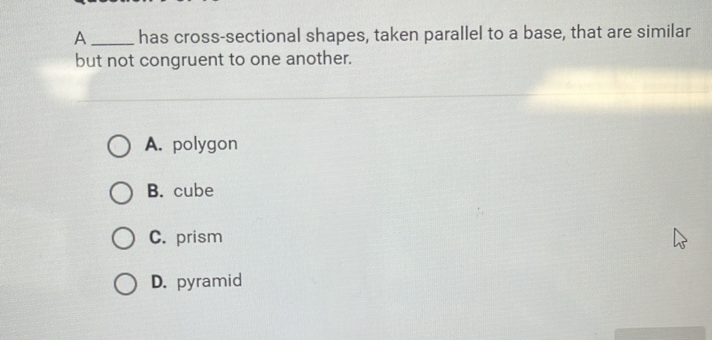 A _has cross-sectional shapes, taken parallel to a base, that are similar
but not congruent to one another.
A. polygon
B. cube
C. prism
D. pyramid