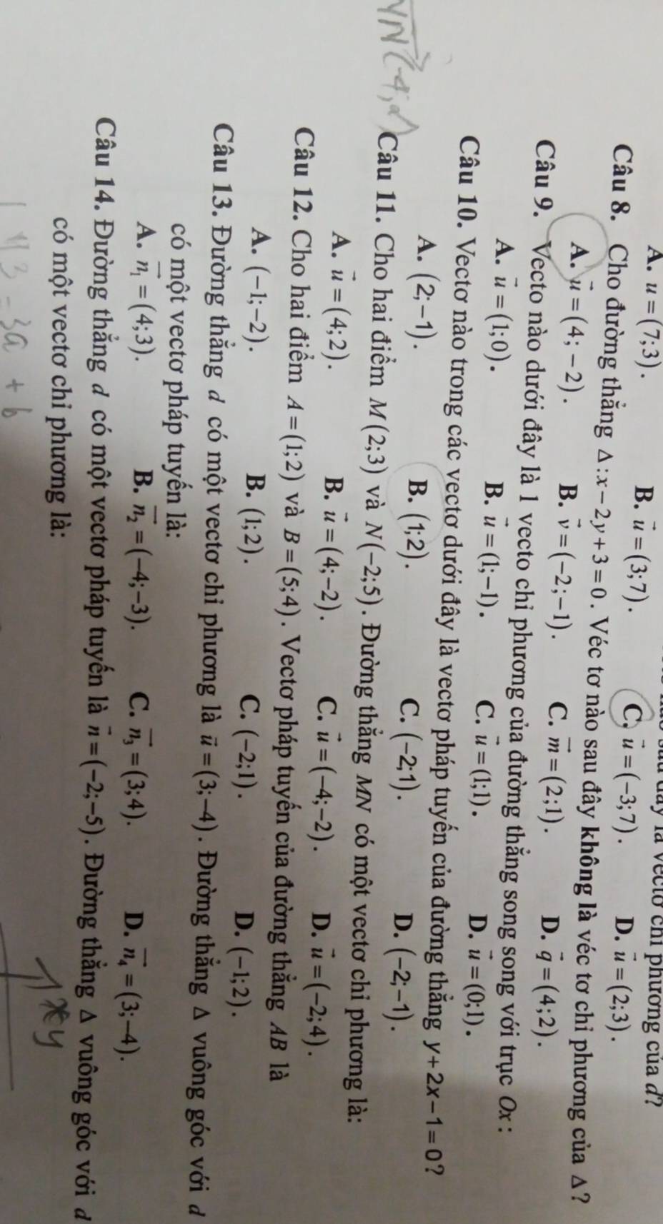 A. u=(7;3). B. vector u=(3;7).
à day là vecto chi phường của a l
C, vector u=(-3;7). D. vector u=(2;3).
Câu 8. Cho đường thắng △ :x-2y+3=0. Véc tơ nào sau đây không là véc tơ chỉ phương của Δ?
A. vector u=(4;-2). B. vector v=(-2;-1). C. vector m=(2;1).
D. vector q=(4;2).
Câu 9. Vecto nào dưới đây là 1 vecto chỉ phương của đường thẳng song song với trục 0x :
A. vector u=(1;0).
B. vector u=(1;-1).
C. vector u=(1;1). D. vector u=(0;1).
Câu 10. Vectơ nào trong các vectơ dưới đây là vectơ pháp tuyến của đường thắng y+2x-1=0 ?
A. (2;-1).
B. (1;2). C. (-2;1). (-2;-1).
D.
Câu 11. Cho hai điểm M(2;3) và N(-2;5). Đường thắng MN có một vectơ chi phương là:
A. vector u=(4;2).
B. vector u=(4;-2). C. vector u=(-4;-2). D. vector u=(-2;4).
Câu 12. Cho hai điểm A=(1;2) và B=(5;4). Vectơ pháp tuyến của đường thẳng AB là
A. (-1;-2). B. (1;2). (-1;2).
C. (-2;1). D.
Câu 13. Đường thẳng đ có một vectơ chi phương là vector u=(3;-4). Đường thắng △ vuông góc với đ
có một vectơ pháp tuyển là:
A. vector n_1=(4;3). B. vector n_2=(-4;-3). C. vector n_3=(3;4). D. vector n_4=(3;-4).
Câu 14. Đường thắng đ có một vectơ pháp tuyển là vector n=(-2;-5). Đường thắng Δ vuông góc với đ
có một vectơ chi phương là: