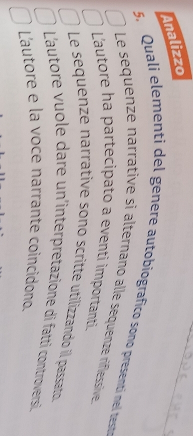 Analizzo
5. Quali elementi del genere autobiografico sono presenti nel teste
Le sequenze narrative si alternano alle sequenze riflessive
Lautore ha partecipato a eventi importanti.
Le sequenze narrative sono scritte utilizzando il passato.
L'autore vuole dare un'interpretazione di fatti controversi
L'autore e la voce narrante coincidono.