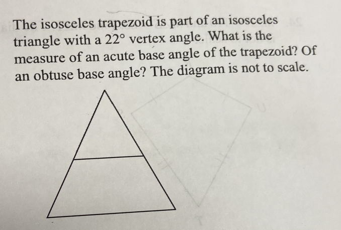 The isosceles trapezoid is part of an isosceles 
triangle with a 22° vertex angle. What is the 
measure of an acute base angle of the trapezoid? Of 
an obtuse base angle? The diagram is not to scale.