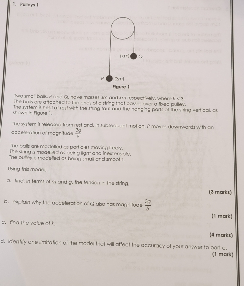 Pulleys 1 
(k r_2 Q
P (3m) 
Figure 1 
Two small balls. P and Q, have masses 3m and km respectively, where k<3</tex>, 
The balls are attached to the ends of a string that passes over a fixed pulley. 
The system is held at rest with the string faut and the hanging parts of the string vertical, as 
shown in Figure 1. 
The system is released from rest and, in subsequent motion, P moves downwards with an 
acceleration of magnitude  3g/5 
The balls are modelled as particles moving freely. 
The string is modelled as being light and inextensible. 
The pulley is modelled as being small and smooth. 
Using this model, 
a. find, in terms of m and g, the tension in the string, 
(3 marks) 
b. explain why the acceleration of Q also has magnitude  3g/5 
(1 mark) 
c. find the value of k. 
(4 marks) 
d. Identify one limitation of the model that will affect the accuracy of your answer to part c. 
(1 mark)