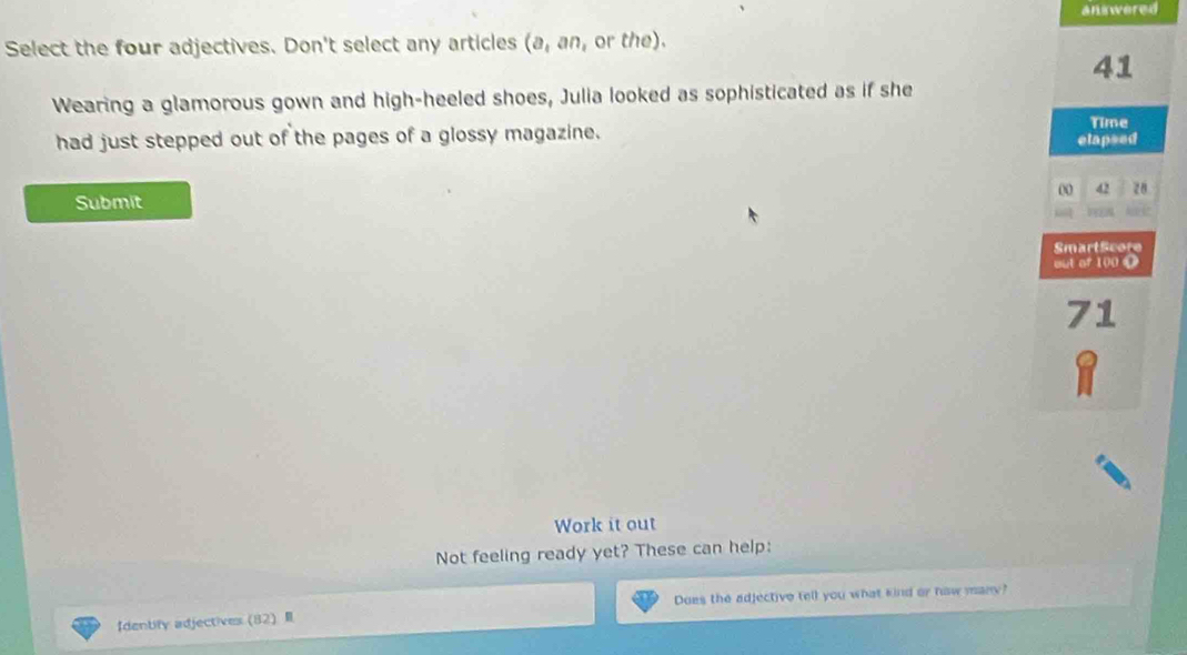 answered 
Select the four adjectives. Don't select any articles (a,an, or the). 
41 
Wearing a glamorous gown and high-heeled shoes, Julia looked as sophisticated as if she 
Time 
had just stepped out of the pages of a glossy magazine. elapsed 
00 42 28
Submit 
SmartScore 
out of 100 (
71
Work it out 
Not feeling ready yet? These can help: 
fdenbify adjectives  82  Does the adjective tell you what kind or haw many?