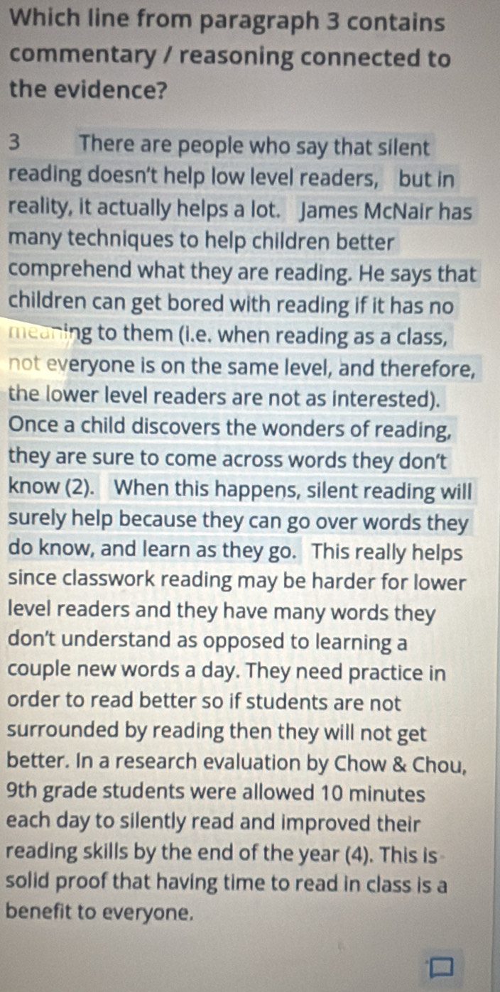 Which line from paragraph 3 contains 
commentary / reasoning connected to 
the evidence? 
3 There are people who say that silent 
reading doesn’t help low level readers, but in 
reality, it actually helps a lot. James McNair has 
many techniques to help children better 
comprehend what they are reading. He says that 
children can get bored with reading if it has no 
meaning to them (i.e. when reading as a class, 
not everyone is on the same level, and therefore, 
the lower level readers are not as interested). 
Once a child discovers the wonders of reading, 
they are sure to come across words they don’t 
know (2). When this happens, silent reading will 
surely help because they can go over words they 
do know, and learn as they go. This really helps 
since classwork reading may be harder for lower 
level readers and they have many words they 
don’t understand as opposed to learning a 
couple new words a day. They need practice in 
order to read better so if students are not 
surrounded by reading then they will not get 
better. In a research evaluation by Chow & Chou,
9th grade students were allowed 10 minutes
each day to silently read and improved their 
reading skills by the end of the year (4). This is 
solid proof that having time to read in class is a 
benefit to everyone.