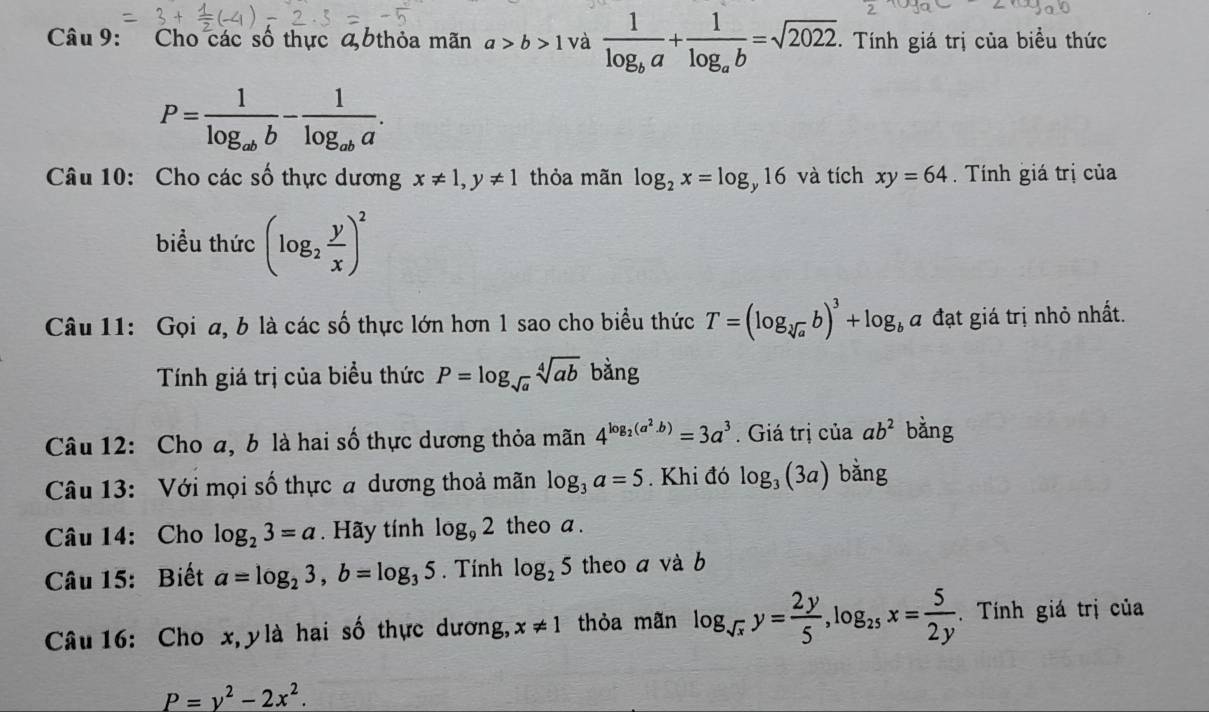 Cho các số thực a 6thỏa mãn a>b>1 và frac 1log _ba+frac 1log _ab=sqrt(2022). Tính giá trị của biểu thức
P=frac 1log _abb-frac 1log _aba. 
Câu 10: Cho các số thực dương x!= 1, y!= 1 thỏa mãn log _2x=log _y16 và tích xy=64 Tính giá trị của 
biểu thức (log _2 y/x )^2
Câu 11: Gọi a, b là các số thực lớn hơn 1 sao cho biểu thức T=(log _sqrt[3](a)b)^3+log _ba đạt giá trị nhỏ nhất. 
Tính giá trị của biểu thức P=log _sqrt(a)sqrt[4](ab) bằng 
Câu 12: Cho a, b là hai số thực dương thỏa mãn 4^(log _2)(a^2.b)=3a^3. Giá trị của ab^2 bằng 
Câu 13: Với mọi số thực a dương thoả mãn log _3a=5. Khi đó log _3(3a) bǎng 
Câu 14: Cho log _23=a. Hãy tính log _92 theo a. 
Câu 15: Biết a=log _23, b=log _35. Tính log _25 theo a và b 
Câu 16: Cho x, y là hai số thực dương, x!= 1 thỏa mãn log _sqrt(x)y= 2y/5 , log _25x= 5/2y .Tính giá trị của
P=y^2-2x^2.