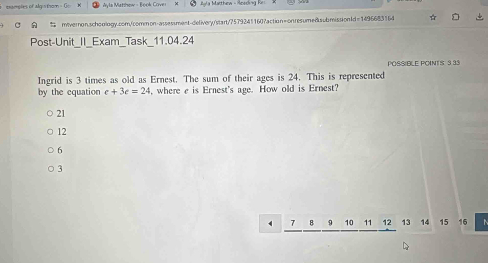 examples of algirithom - Go Ayla Matthew - Book Cover × Ayla Matthew - Reading Res Sor
mtvernon.schoology.com/common-assessment-delivery/start/7579241160?action=onresume&submissionId=1496683164
Post-Unit_II_Exam_Task_11.04.24
POSSIBLE POINTS: 3.33
Ingrid is 3 times as old as Ernest. The sum of their ages is 24. This is represented
by the equation e+3e=24 , where e is Ernest's age. How old is Ernest?
21
12
6
3
7 8 9 10 11 12 13 14 15 16 N