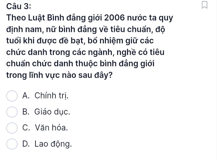 Theo Luật Bình đẳng giới 2006 nước ta quy
định nam, nữ bình đẳng về tiêu chuẩn, độ
tuổi khi được đề bạt, bổ nhiệm giữ các
chức danh trong các ngành, nghề có tiêu
chuẩn chức danh thuộc bình đẳng giới
trong lĩnh vực nào sau đây?
A. Chính trị.
B. Giáo dục.
C. Văn hóa.
D. Lao động.