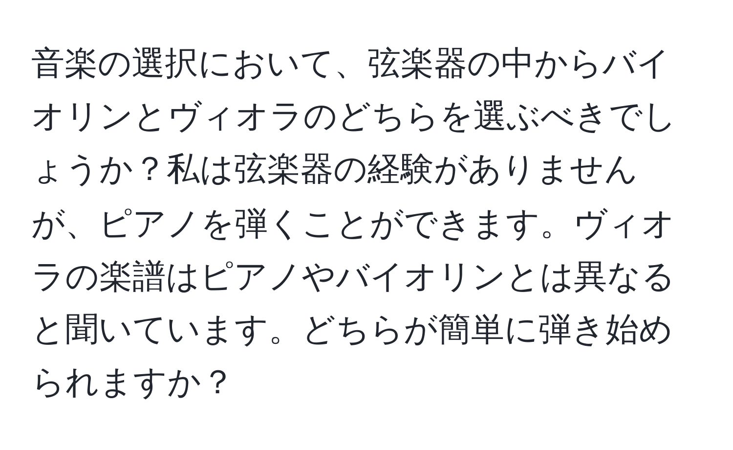 音楽の選択において、弦楽器の中からバイオリンとヴィオラのどちらを選ぶべきでしょうか？私は弦楽器の経験がありませんが、ピアノを弾くことができます。ヴィオラの楽譜はピアノやバイオリンとは異なると聞いています。どちらが簡単に弾き始められますか？