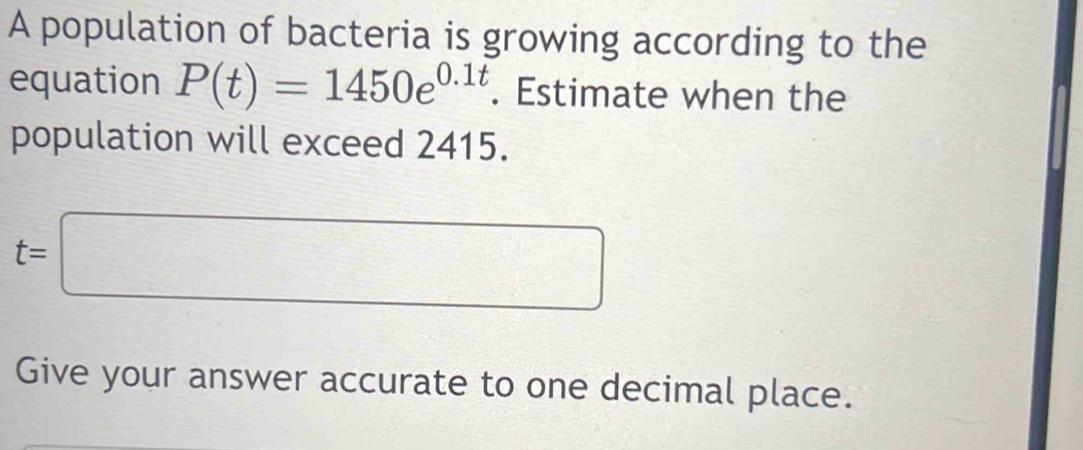 A population of bacteria is growing according to the 
equation P(t)=1450e^(0.1t). Estimate when the 
population will exceed 2415.
t=□
Give your answer accurate to one decimal place.