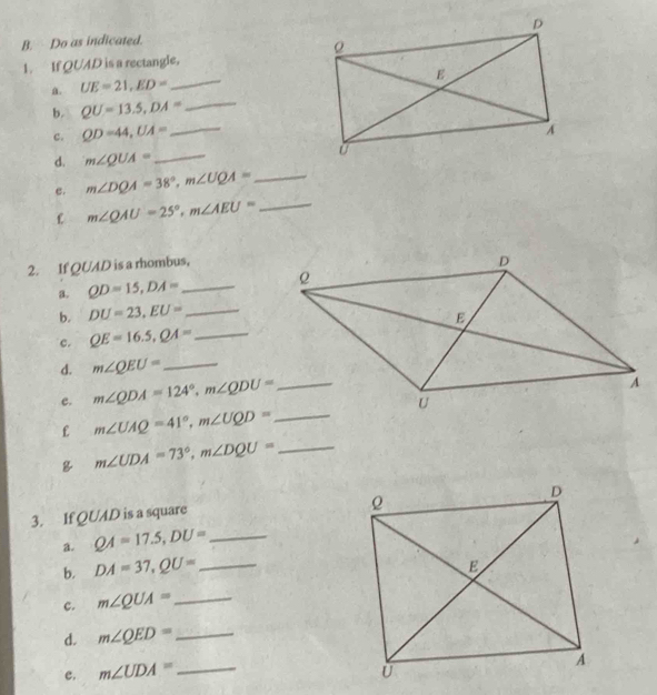 Do as indicated.
_
1. If QUAD is a rectangle.
a. UE=21,ED=
b. QU=13.5,DA=
_
c. QD=44,UA= _
d. m∠ QUA= _
e. m∠ DQA=38°,m∠ UQA= _
C m∠ QAU=25°,m∠ AEU= _
2. If QUAD is a rhombus,
a. QD=15,DA= _ 
b. DU=23,EU= _
c. QE=16.5,QA= _
d. m∠ QEU= _
e. 
£ 
_ m∠ UDA=73°,m∠ DQU=
3. If QUAD is a square
a. QA=17.5,DU= _
b. DA=37,QU= _
c. m∠ QUA= _
d. m∠ QED= _
e. m∠ UDA= _