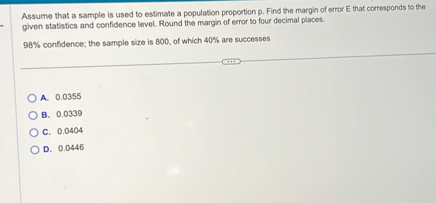 Assume that a sample is used to estimate a population proportion p. Find the margin of error E that corresponds to the
given statistics and confidence level. Round the margin of error to four decimal places.
98% confidence; the sample size is 800, of which 40% are successes
A. 0.0355
B. 0.0339
C. 0.0404
D. 0.0446