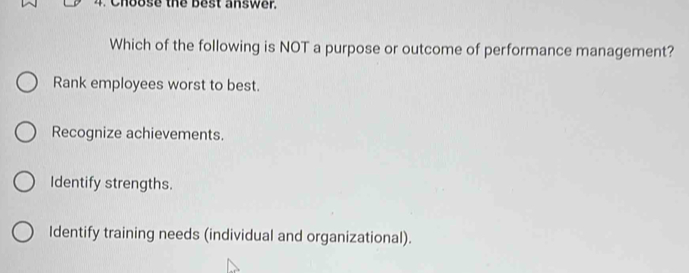 Choose the best answer.
Which of the following is NOT a purpose or outcome of performance management?
Rank employees worst to best.
Recognize achievements.
Identify strengths.
Identify training needs (individual and organizational).