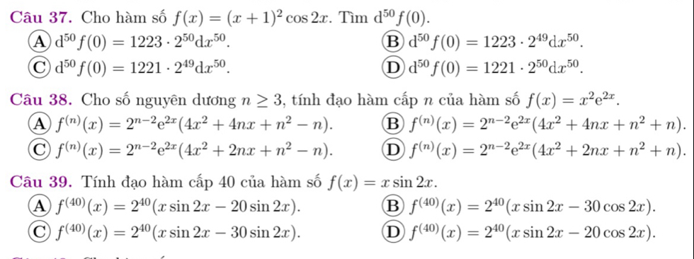 Cho hàm số f(x)=(x+1)^2cos 2x. Tìm d^(50)f(0).
A d^(50)f(0)=1223· 2^(50)dx^(50).
B d^(50)f(0)=1223· 2^(49)dx^(50).
C d^(50)f(0)=1221· 2^(49)dx^(50).
D d^(50)f(0)=1221· 2^(50)dx^(50).
Câu 38. Cho số nguyên dương n≥ 3 , tính đạo hàm cấp n của hàm số f(x)=x^2e^(2x).
A f^((n))(x)=2^(n-2)e^(2x)(4x^2+4nx+n^2-n). B f^((n))(x)=2^(n-2)e^(2x)(4x^2+4nx+n^2+n).
C f^((n))(x)=2^(n-2)e^(2x)(4x^2+2nx+n^2-n). D f^((n))(x)=2^(n-2)e^(2x)(4x^2+2nx+n^2+n).
Câu 39. Tính đạo hàm cấp 40 của hàm số f(x)=xsin 2x.
A f^((40))(x)=2^(40)(xsin 2x-20sin 2x).
B f^((40))(x)=2^(40)(xsin 2x-30cos 2x).
C f^((40))(x)=2^(40)(xsin 2x-30sin 2x).
D f^((40))(x)=2^(40)(xsin 2x-20cos 2x).