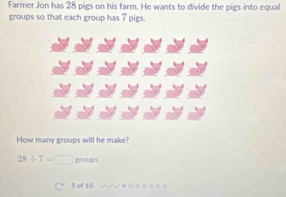 Farmer Jon has 28 pigs on his farm. He wants to divide the pigs into equal 
groups so that each group has 7 pigs. 
How many groups will he make?
28/ 7=□ groups
5 of 10