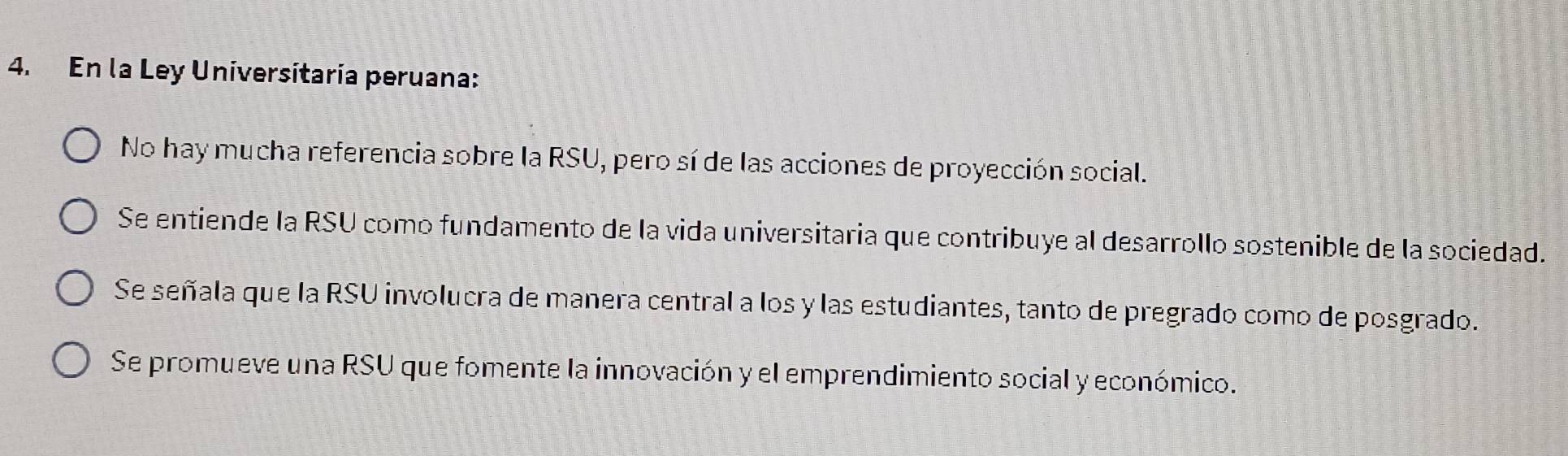 En la Ley Universitaría peruana:
No hay mucha referencia sobre la RSU, pero sí de las acciones de proyección social.
Se entiende la RSU como fundamento de la vida universitaria que contribuye al desarrollo sostenible de la sociedad.
Se señala que la RSU involucra de manera central a los y las estudiantes, tanto de pregrado como de posgrado.
Se promueve una RSU que fomente la innovación y el emprendimiento social y económico.