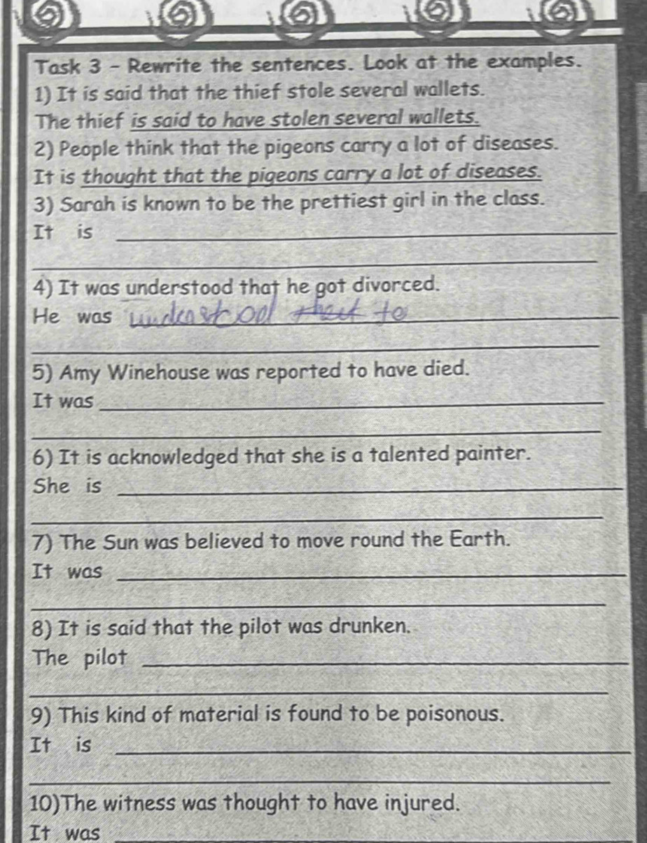 Task 3 - Rewrite the sentences. Look at the examples. 
1) It is said that the thief stole several wallets. 
The thief is said to have stolen several wallets. 
2) People think that the pigeons carry a lot of diseases. 
It is thought that the pigeons carry a lot of diseases. 
3) Sarah is known to be the prettiest girl in the class. 
It is_ 
_ 
4) It was understood that he got divorced. 
He was_ 
_ 
5) Amy Winehouse was reported to have died. 
It was_ 
_ 
6) It is acknowledged that she is a talented painter. 
She is_ 
_ 
7) The Sun was believed to move round the Earth. 
It was_ 
_ 
8) It is said that the pilot was drunken. 
The pilot_ 
_ 
9) This kind of material is found to be poisonous. 
It is_ 
_ 
10)The witness was thought to have injured. 
It was 
_