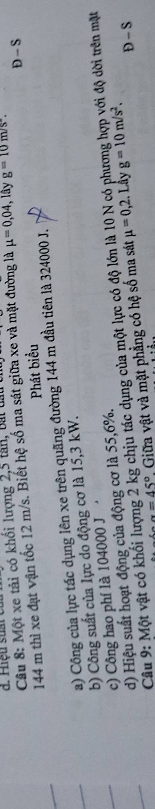 d. Hiệu suất c
Câu 8: Một xe tải có khối lượng 2,5 tân, bài đầu
144 m thì xe đạt vận tốc 12 m/s. Biết hệ số ma sát giữa xe và mặt đường là mu =0,04 , lây g=10m/s^(wedge). 
Phát biểu Đ - S
a) Công của lực tác dụng lên xe trên quãng đường 144 m đầu tiên là 324000 J.
b) Công suất của lực do động cơ là 15,3 kW.
c) Công hao phí là 104000 J
Gi độ dời trên mặt
d) Hiệu suất hoạt động của động cơ là 55, 6%.
Câu 9: Một vật có khối lượng 2 kg chịu tác dụng của một lực có độ lớn là 10 N có ph
alpha =45° Giữa vật và mặt phẳng có hệ số ma sát mu =0,2. Lầy g=10m/s^2. 
Đ - S