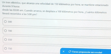 Un tren eléctrico, que alcanza una velocidad de 150 kilémetros por hora, se mantiene estacionado
durante 9 horas
desde las 03:00 am. Cuando arranca, se desplaza a 100 kilómetros por hora, ¿Cuántos kilómetros
llevará recorridos a las 5:00 pm?
500
700
550
750 Cursos preparación universidad
x