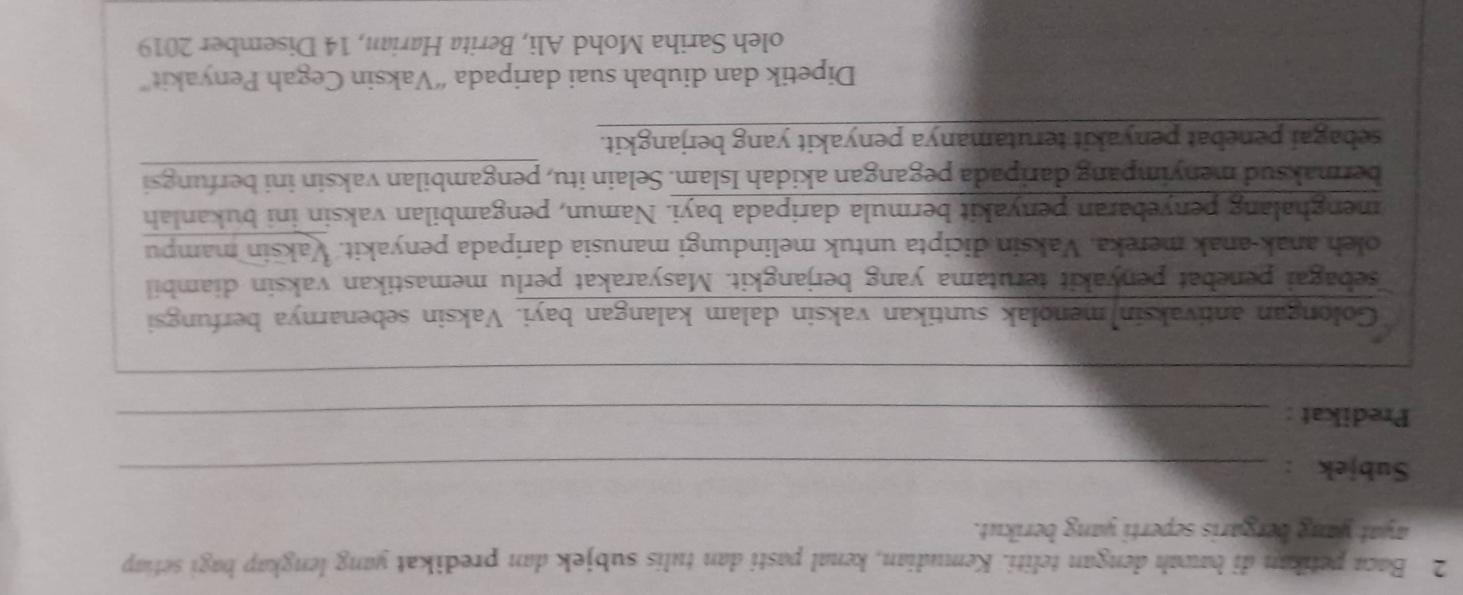 Baca petikan di bawah dengan teliti. Kemudian, kenal pasti dan tulis subjek dan predikat yang lengkap bagi setiap 
ayat yang bergaris seperti yang berikut. 
Subjek :_ 
Predikat :_ 
__ 
Golongan antivaksin)menolak suntikan vaksin dalam kalangan bayi. Vaksin sebenarnya berfungsi 
sebagai penebat penyakit terutama yang berjangkit. Masyarakat perlu memastikan vaksin diambil 
oleh anak-anak mereka. Vaksin dicipta untuk melindungi manusia daripada penyakit. Vaksin mampu 
menghalang penyebaran penyakit bermula daripada bayi. Namun, pengambilan vaksin ini bukanlah 
bermaksud menyimpang daripada pegangan akidah Islam. Selain itu, pengambilan vaksin ini berfungsi 
sebagai penebat penyakit terutamanya penyakit yang berjangkit. 
Dipetik dan diubah suai daripada “Vaksin Cegah Penyakit” 
oleh Sariha Mohd Ali, Berita Harian, 14 Disember 2019