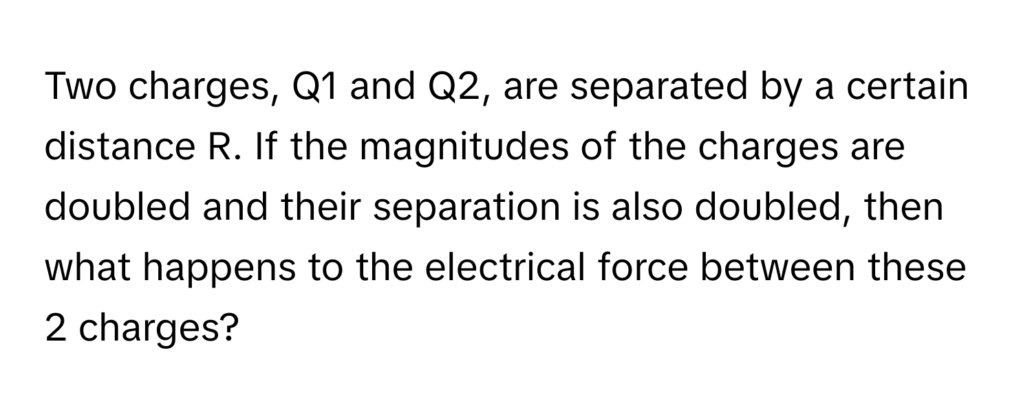 Two charges, Q1 and Q2, are separated by a certain distance R. If the magnitudes of the charges are doubled and their separation is also doubled, then what happens to the electrical force between these 2 charges?