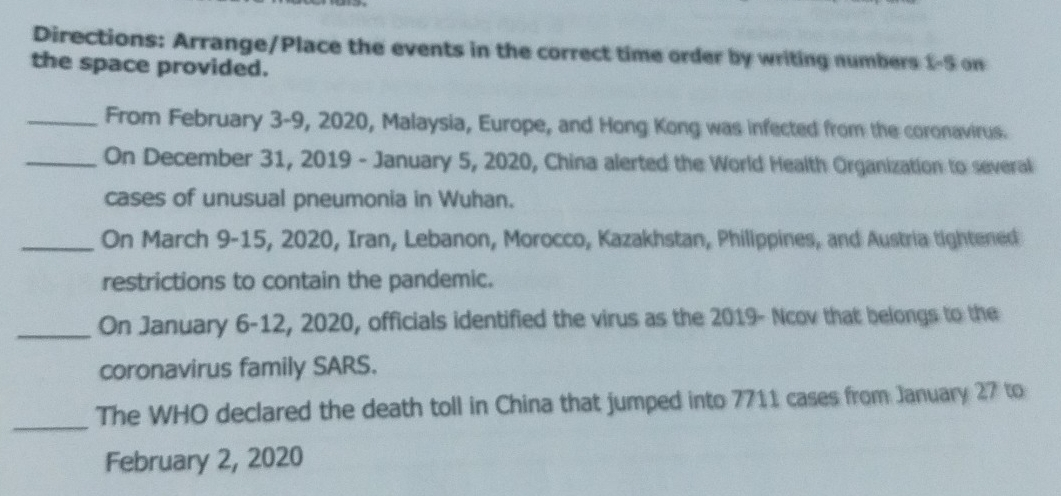 Directions: Arrange/Place the events in the correct time order by writing numbers 1-5 on 
the space provided. 
_From February 3 -9, 2020, Malaysia, Europe, and Hong Kong was infected from the coronavirus. 
_On December 31, 2019 - January 5, 2020, China alerted the World Health Organization to several 
cases of unusual pneumonia in Wuhan. 
_On March 9-15, 2020, Iran, Lebanon, Morocco, Kazakhstan, Philippines, and Austria tightened 
restrictions to contain the pandemic. 
_On January 6-12, 2020, officials identified the virus as the 2019 - Ncov that belongs to the 
coronavirus family SARS. 
_The WHO declared the death toll in China that jumped into 7711 cases from January 27 to 
February 2, 2020