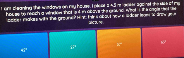 am cleaning the windows on my house. I place a 4.5 m ladder against the side of my
house to reach a window that is 4 m above the ground. What is the angle that the
ladder makes with the ground? Hint: think about how a ladder leans to draw your
picture.
63°
37°
27°
42°