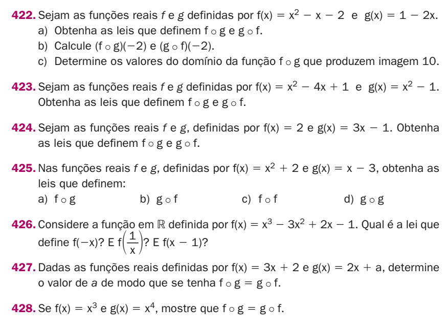 Sejam as funções reais f e g definidas por f(x)=x^2-x-2 e g(x)=1-2x. 
a) Obtenha as leis que definem f ○ g e g ○ f. 
b) Calcule (fcirc g)(-2) e (gcirc f)(-2). 
c) Determine os valores do domínio da função f∘g que produzem imagem 10. 
423. Sejam as funções reais f e g definidas por f(x)=x^2-4x+1 e g(x)=x^2-1. 
Obtenha as leis que definem f○ g e g ○ f. 
424. Sejam as funções reais f e g, definidas por f(x)=2 e g(x)=3x-1. Obtenha 
as leis que definem f ○g e g ○ f. 
425. Nas funções reais f e g, definidas por f(x)=x^2+2 e g(x)=x-3 , obtenha as 
leis que definem: 
a) f 。g b) gcirc f c)f o f d) gcirc g
426. Considere a função em R definida por f(x)=x^3-3x^2+2x-1. Qual é a lei que 
define f(-x) ? E f( 1/x ) ? E f(x-1) ? 
427. Dadas as funções reais definidas por f(x)=3x+2 e g(x)=2x+a , determine 
o valor de a de modo que se tenha f。 g=g o f. 
428. Se f(x)=x^3 e g(x)=x^4 , mostre que f 。 g=g o f.